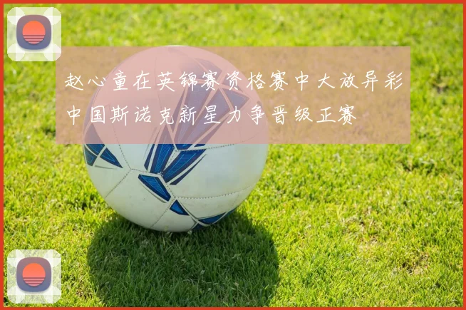 赵心童在英锦赛资格赛中大放异彩中国斯诺克新星力争晋级正赛