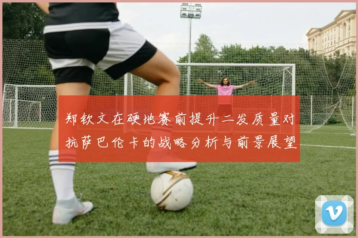郑钦文在硬地赛前提升二发质量对抗萨巴伦卡的战略分析与前景展望